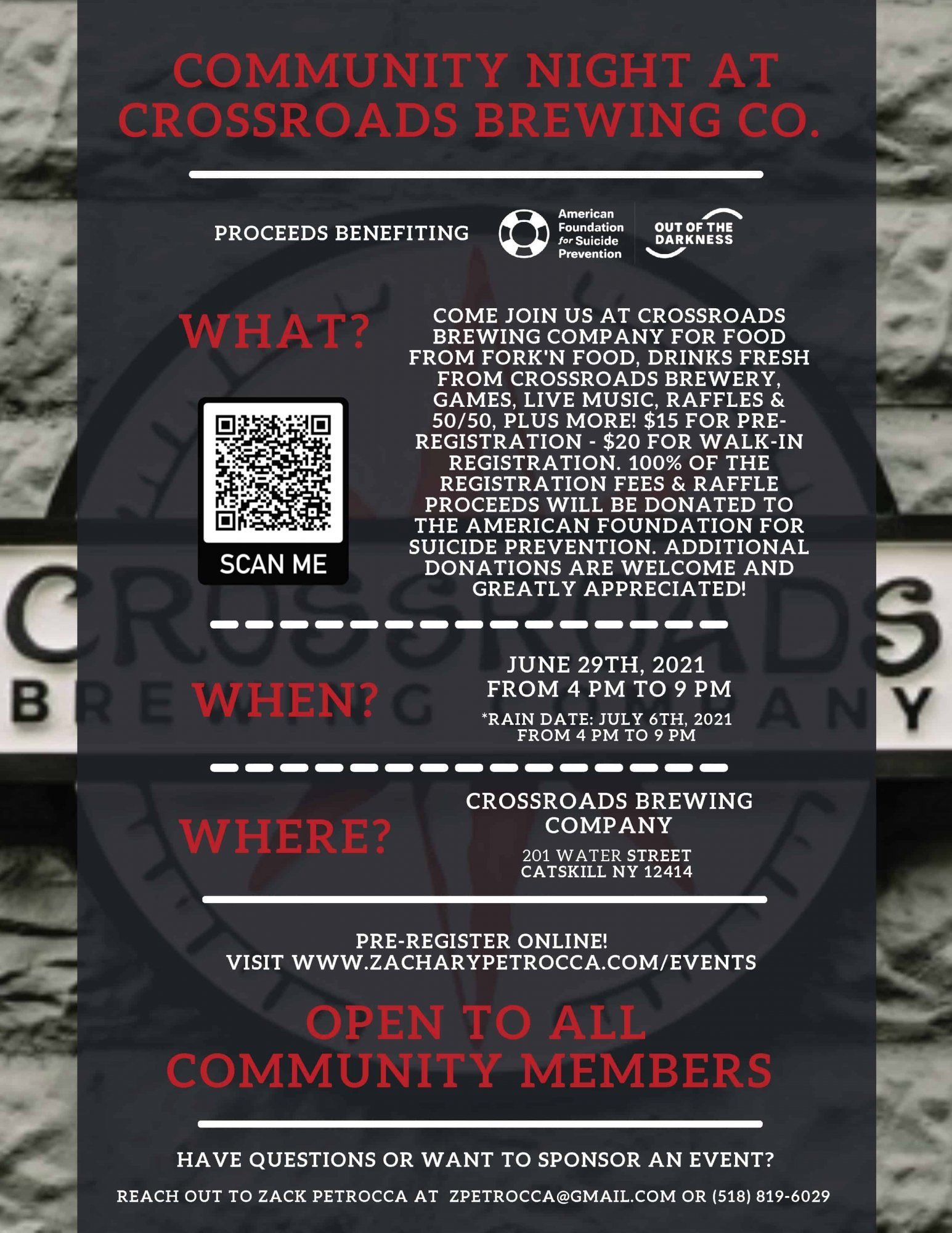 image of flyer for event. Community Night At Crossroads Brewing Company. Proceeds benefiting the Ameican Foundation For Suicide Prevention. COME JOIN US AT CROSSROADS BREWING COMPANY FOR FOOD FROM FORK'N FOOD, DRINKS FRESH FROM CROSSROADS BREWERY, GAMES, LIVE MUSIC, RAFFLES & 50/50, PLUS MORE! $15 FOR PRE-REGISTRATION - $20 FOR WALK-IN REGISTRATION. 100% OF THE REGISTRATION FEES & RAFFLE PROCEEDS WILL BE DONATED TO THE AMERICAN FOUNDATION FOR SUICIDE PREVENTION. ADDITIONAL DONATIONS ARE WELCOME AND GREATLY APPRECIATED! JUNE 29TH, 2021 FROM 4 PM TO 9 PM *RAIN DATE: JULY 6TH, 2021
FROM 4 PM TO 9 PM. CROSSROADS BREWING COMPANY
201 WATER STREET CATSKILL NY 12414. PRE-REGISTER ONLINE! 
VISIT WWW.ZACHARYPETROCCA.COM/EVENTS. OPEN TO ALL COMMUNITY MEMBERS. HAVE QUESTIONS OR WANT TO SPONSOR AN EVENT? 
REACH OUT TO ZACK PETROCCA AT  ZPETROCCA@GMAIL.COM OR (518) 819-6029